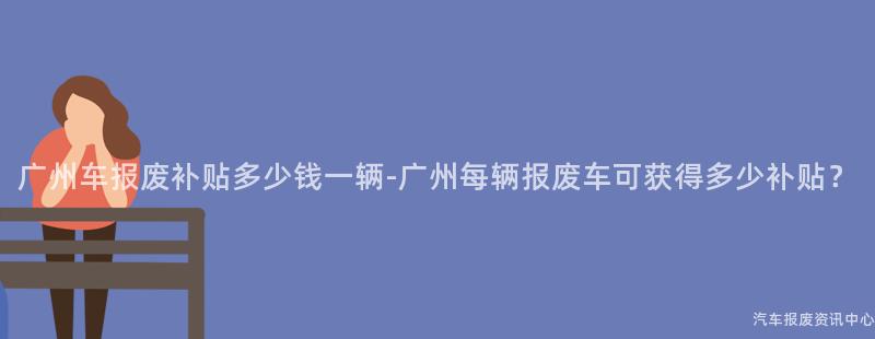 广州车报废补贴多少钱一辆-广州每辆报废车可获得多少补贴？