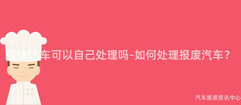 报废汽车可以自己处理吗-如何处理报废汽车？