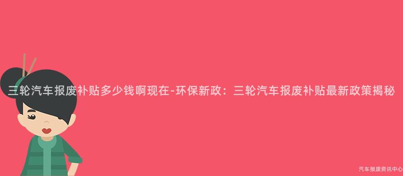 三轮汽车报废补贴多少钱啊现在-环保新政：三轮汽车报废补贴最新政策揭秘