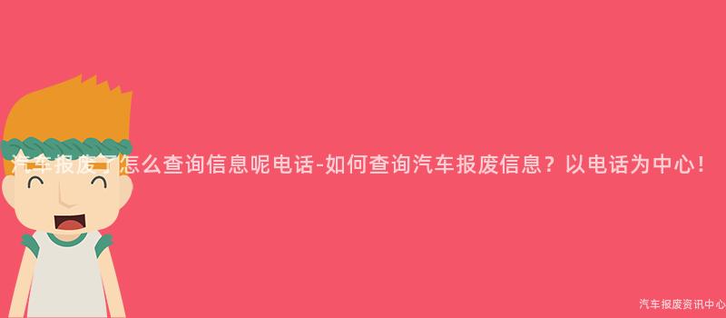 汽车报废了怎么查询信息呢电话-如何查询汽车报废信息？以电话为中心！