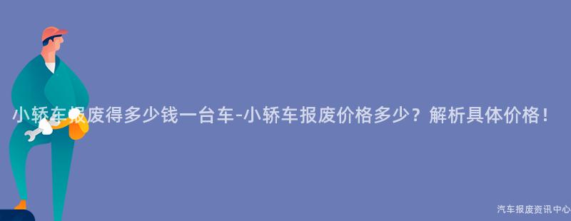小轿车报废得多少钱一台车-小轿车报废价格多少？解析具体价格！