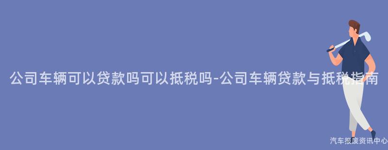 公司车辆可以贷款吗可以抵税吗-公司车辆贷款与抵税指南