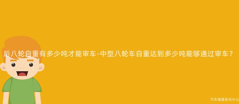 后八轮自重有多少吨才能审车-中型八轮车自重达到多少吨能够通过审车？