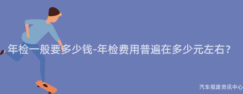 年检一般要多少钱-年检费用普遍在多少元左右？