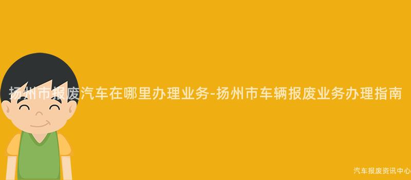扬州市报废汽车在哪里办理业务-扬州市车辆报废业务办理指南
