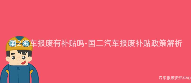国2汽车报废有补贴吗-国二汽车报废补贴政策解析
