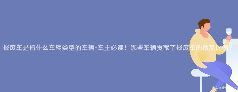 报废车是指什么车辆类型的车辆-车主必读！哪些车辆贡献了报废车的最高比例？