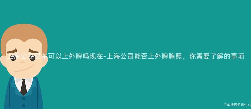上海公司买车可以上外牌吗现在-上海公司能否上外牌牌照，你需要了解的事项