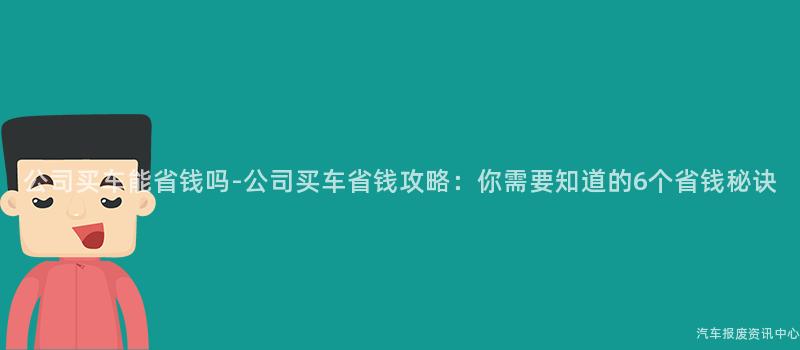 公司买车能省钱吗-公司买车省钱攻略：你需要知道的6个省钱秘诀