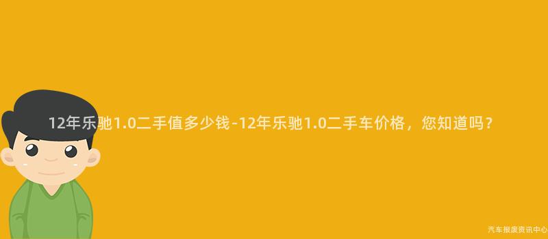 12年乐驰1.0二手值多少钱-12年乐驰1.0二手车价格，您知道吗？