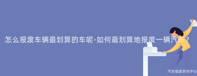 怎么报废车辆最划算的车呢-如何最划算地报废一辆汽车？