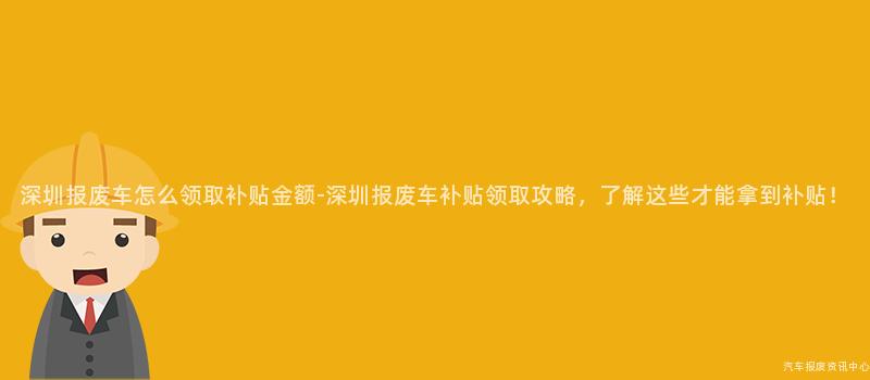 深圳报废车怎么领取补贴金额-深圳报废车补贴领取攻略，了解这些才能拿到补贴！