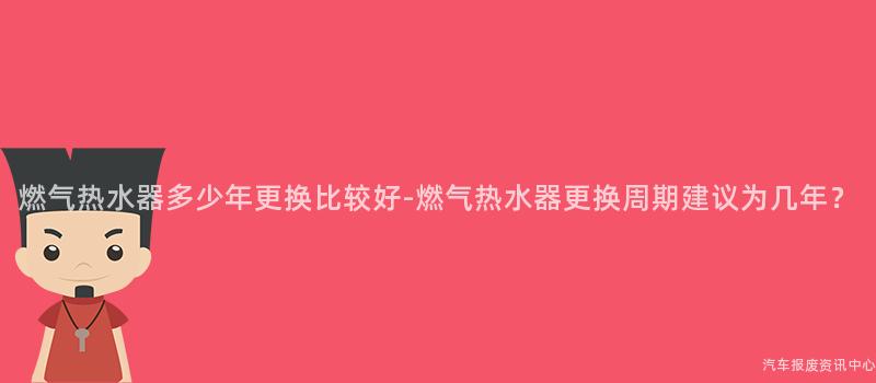 燃气热水器多少年更换比较好-燃气热水器更换周期建议为几年？