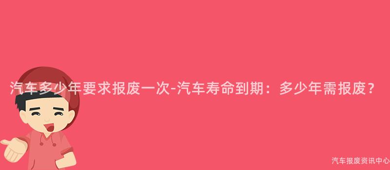 汽车多少年要求报废一次-汽车寿命到期：多少年需报废？