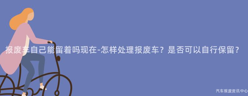 报废车自己能留着吗现在-怎样处理报废车？是否可以自行保留？
