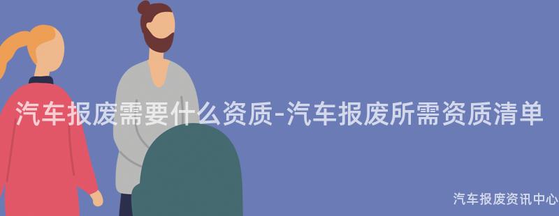 汽车报废需要什么资质-汽车报废所需资质清单