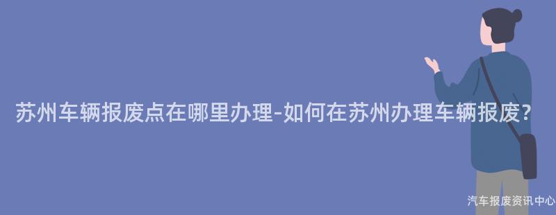 苏州车辆报废点在哪里办理-如何在苏州办理车辆报废？