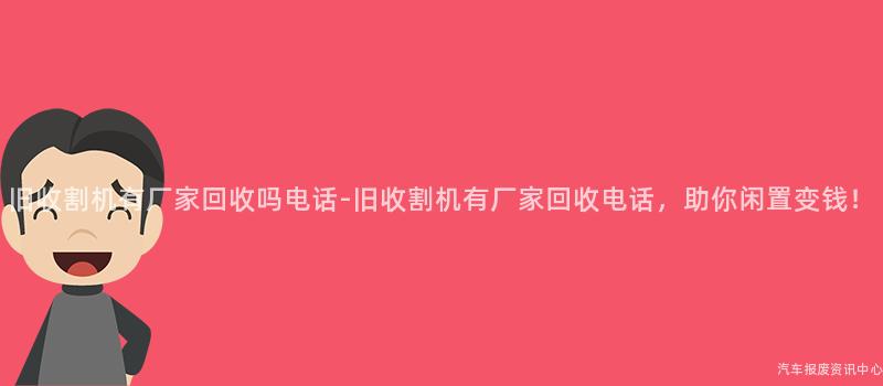 旧收割机有厂家回收吗电话-旧收割机有厂家回收电话，助你闲置变钱！