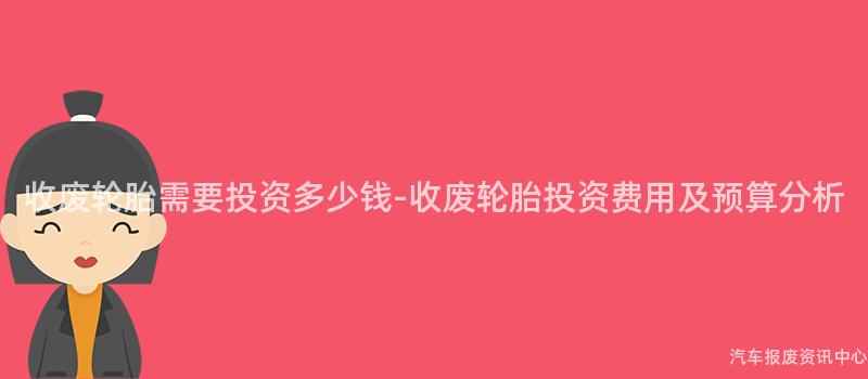 收废轮胎需要投资多少钱-收废轮胎投资费用及预算分析