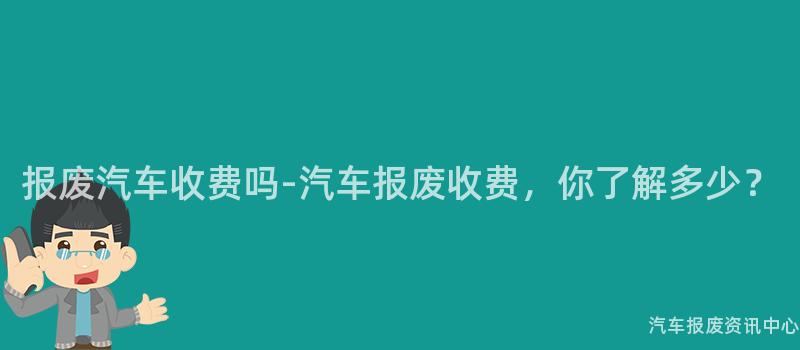 报废汽车收费吗-汽车报废收费，你了解多少？