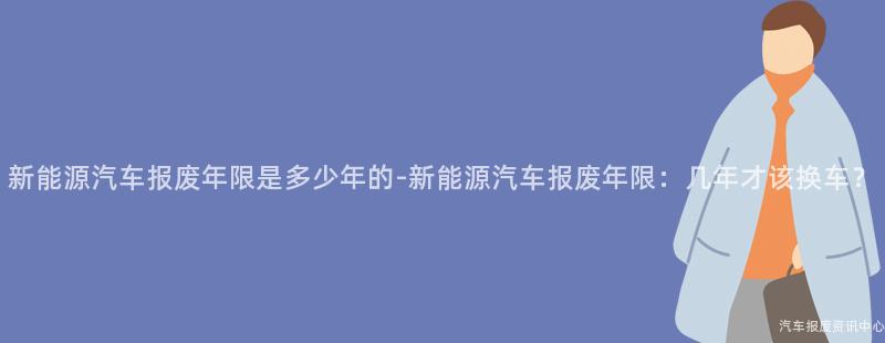 新能源汽车报废年限是多少年的-新能源汽车报废年限：几年才该换车？