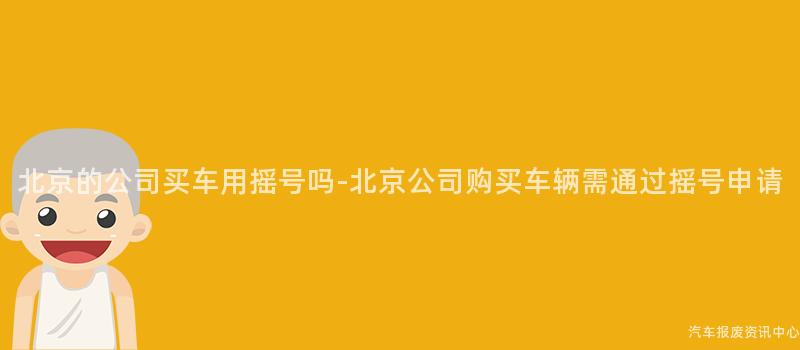 北京的公司买车用摇号吗-北京公司购买车辆需通过摇号申请