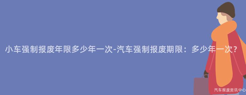 小车强制报废年限多少年一次-汽车强制报废期限：多少年一次？