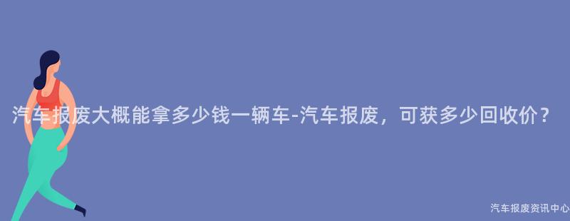 汽车报废大概能拿多少钱一辆车-汽车报废，可获多少回收价？