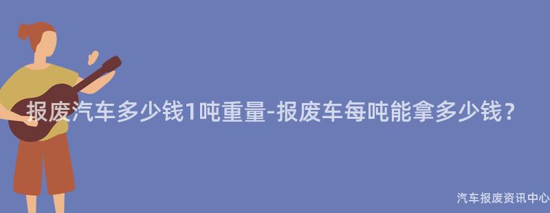 报废汽车多少钱1吨重量-报废车每吨能拿多少钱？