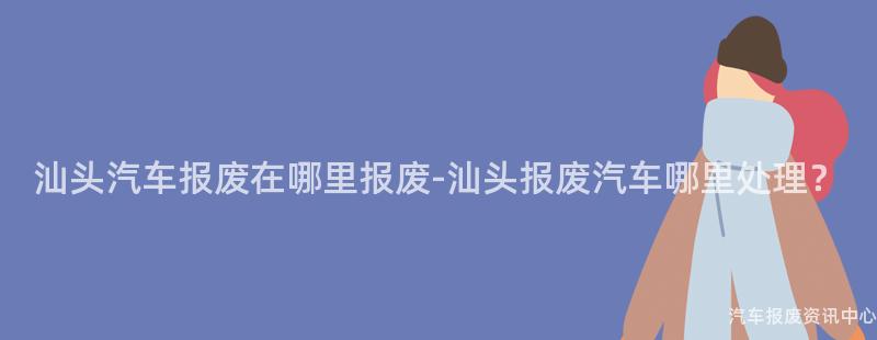 汕头汽车报废在哪里报废-汕头报废汽车哪里处理？