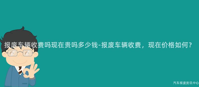 报废车辆收费吗现在贵吗多少钱-报废车辆收费，现在价格如何？