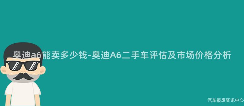 奥迪a6能卖多少钱-奥迪A6二手车评估及市场价格分析