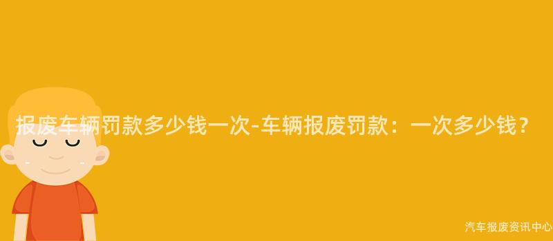 报废车辆罚款多少钱一次-车辆报废罚款：一次多少钱？