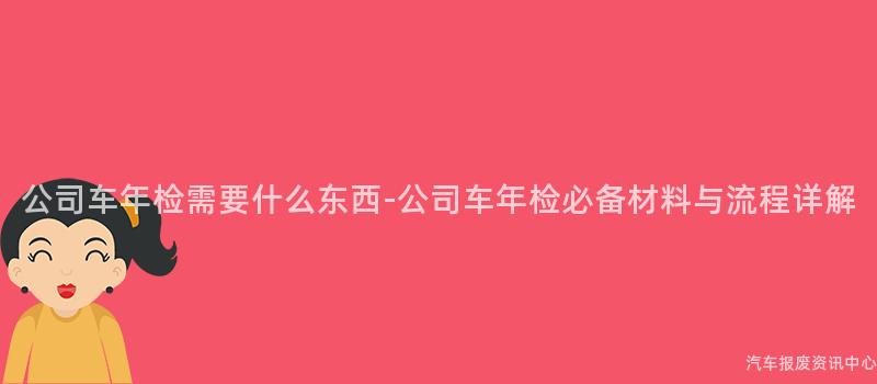 公司车年检需要什么东西-公司车年检必备材料与流程详解