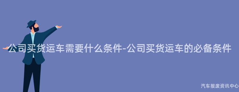 公司买货运车需要什么条件-公司买货运车的必备条件