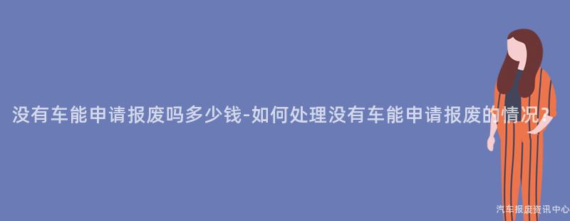 没有车能申请报废吗多少钱-如何处理没有车能申请报废的情况？