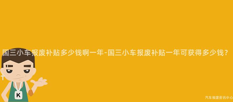 国三小车报废补贴多少钱啊一年-国三小车报废补贴一年可获得多少钱？