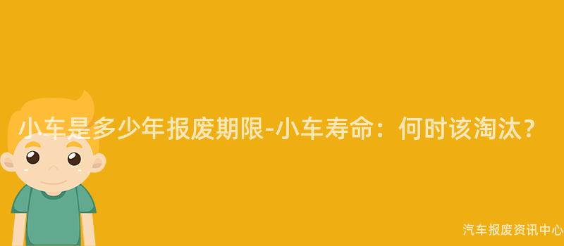 小车是多少年报废期限-小车寿命：何时该淘汰？