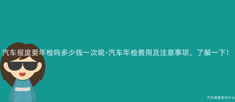 汽车报废要年检吗多少钱一次呢-汽车年检费用及注意事项，了解一下！