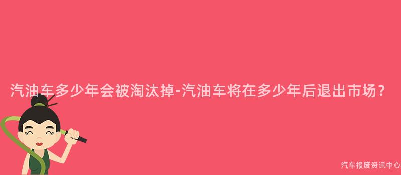 汽油车多少年会被淘汰掉-汽油车将在多少年后退出市场？