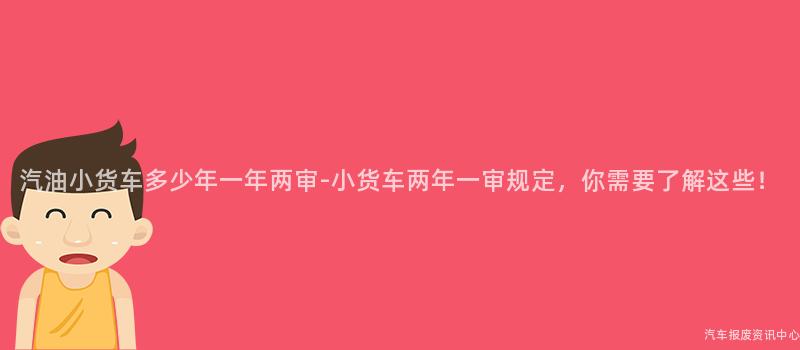 汽油小货车多少年一年两审-小货车两年一审规定，你需要了解这些！