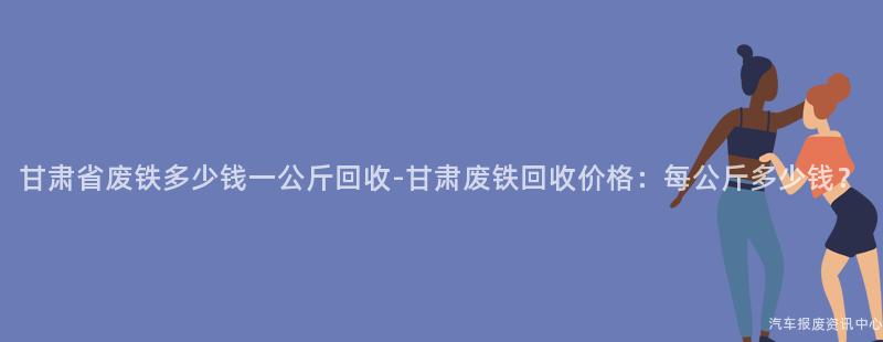 甘肃省废铁多少钱一公斤回收-甘肃废铁回收价格：每公斤多少钱？