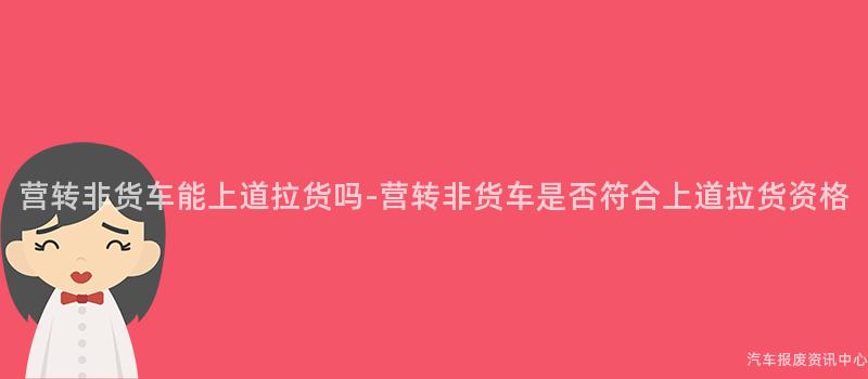 营转非货车能上道拉货吗-营转非货车是否符合上道拉货资格