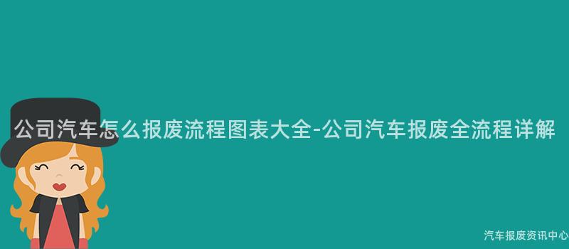 公司汽车怎么报废流程图表大全-公司汽车报废全流程详解