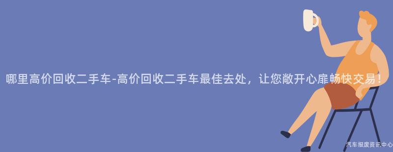 哪里高价回收二手车-高价回收二手车最佳去处，让您敞开心扉畅快交易！