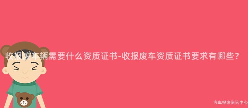 收报废车辆需要什么资质证书-收报废车资质证书要求有哪些？