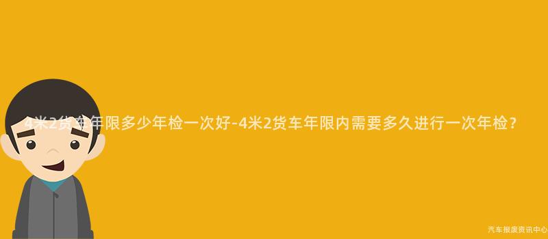 4米2货车年限多少年检一次好-4米2货车年限内需要多久进行一次年检？