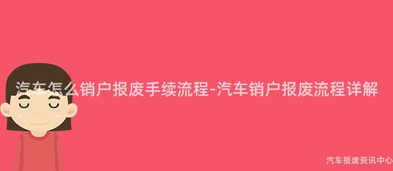 汽车怎么销户报废手续流程-汽车销户报废流程详解