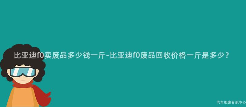 比亚迪f0卖废品多少钱一斤-比亚迪f0废品回收价格一斤是多少？