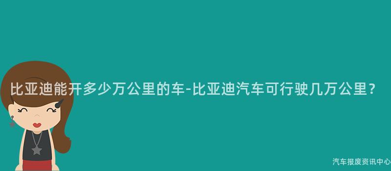 比亚迪能开多少万公里的车-比亚迪汽车可行驶几万公里？